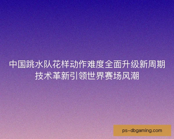 中国跳水队花样动作难度全面升级新周期技术革新引领世界赛场风潮