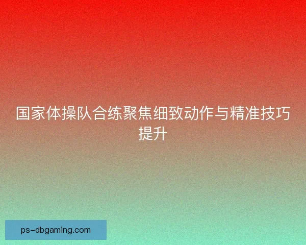 国家体操队合练聚焦细致动作与精准技巧提升