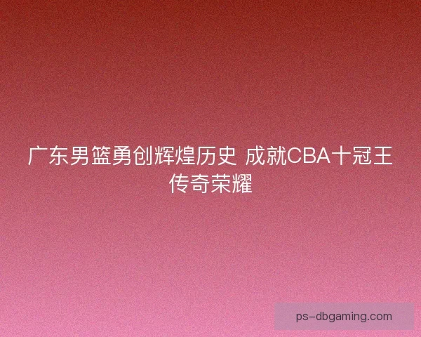 广东男篮勇创辉煌历史 成就CBA十冠王传奇荣耀