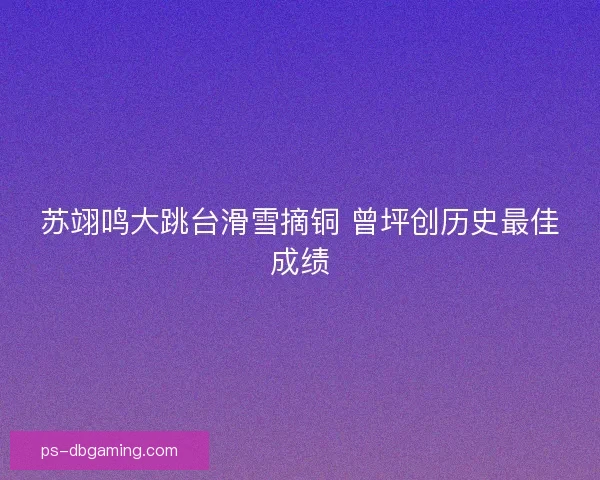 苏翊鸣大跳台滑雪摘铜 曾坪创历史最佳成绩