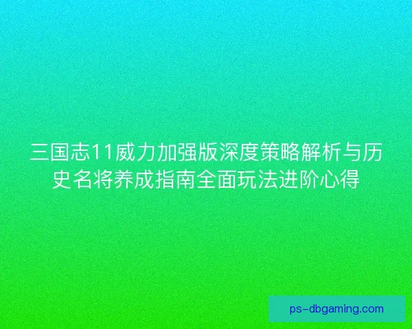三国志11威力加强版深度策略解析与历史名将养成指南全面玩法进阶心得