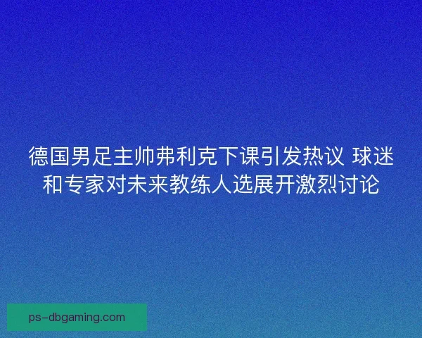德国男足主帅弗利克下课引发热议 球迷和专家对未来教练人选展开激烈讨论