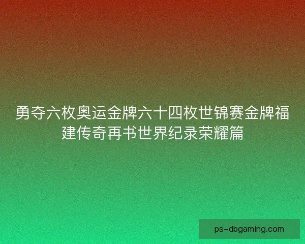 勇夺六枚奥运金牌六十四枚世锦赛金牌福建传奇再书世界纪录荣耀篇