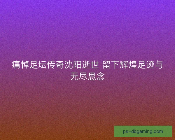 痛悼足坛传奇沈阳逝世 留下辉煌足迹与无尽思念