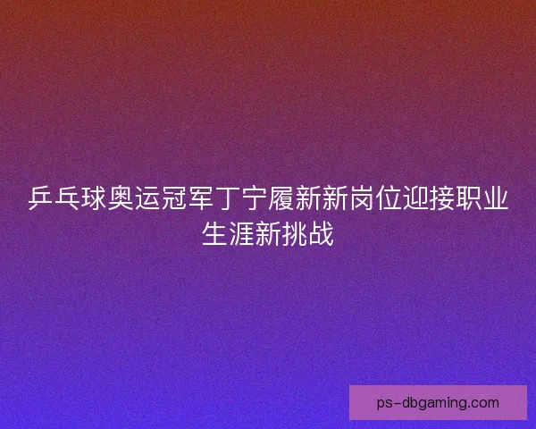 乒乓球奥运冠军丁宁履新新岗位迎接职业生涯新挑战