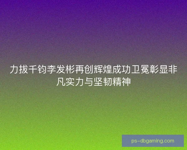 力拔千钧李发彬再创辉煌成功卫冕彰显非凡实力与坚韧精神 力拔千钧李发彬再创辉煌成功卫冕彰显非凡实力与坚韧精神