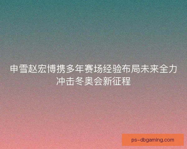 申雪赵宏博携多年赛场经验布局未来全力冲击冬奥会新征程