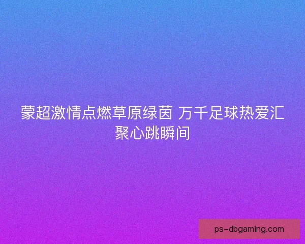 蒙超激情点燃草原绿茵 万千足球热爱汇聚心跳瞬间 蒙超激情点燃草原绿茵 万千足球热爱汇聚心跳瞬间
