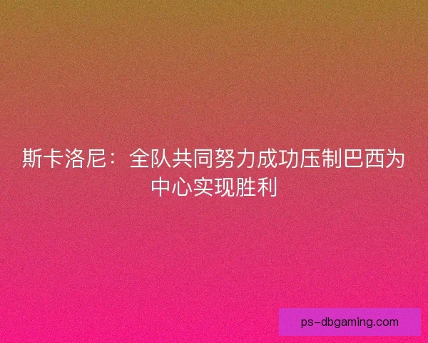 斯卡洛尼：全队共同努力成功压制巴西为中心实现胜利