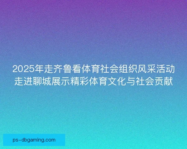 2025年走齐鲁看体育社会组织风采活动走进聊城展示精彩体育文化与社会贡献