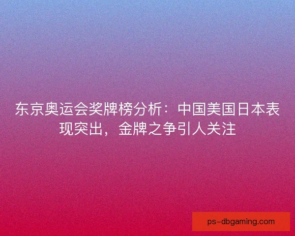 东京奥运会奖牌榜分析：中国美国日本表现突出，金牌之争引人关注