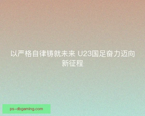 以严格自律铸就未来 U23国足奋力迈向新征程