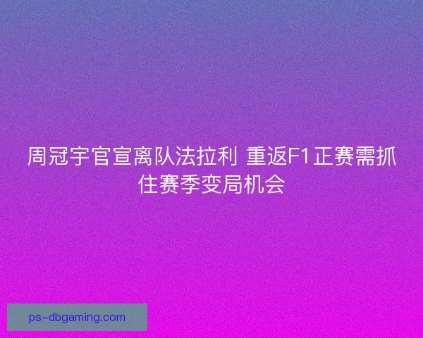 周冠宇官宣离队法拉利 重返F1正赛需抓住赛季变局机会