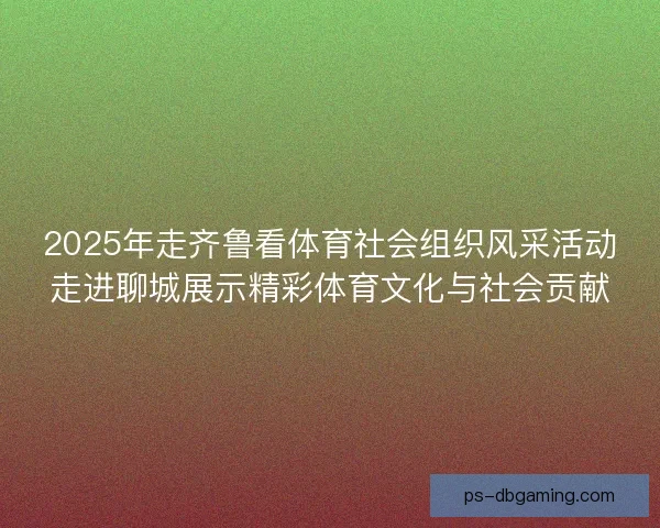 2025年走齐鲁看体育社会组织风采活动走进聊城展示精彩体育文化与社会贡献