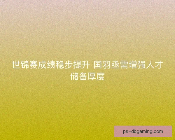 世锦赛成绩稳步提升 国羽亟需增强人才储备厚度