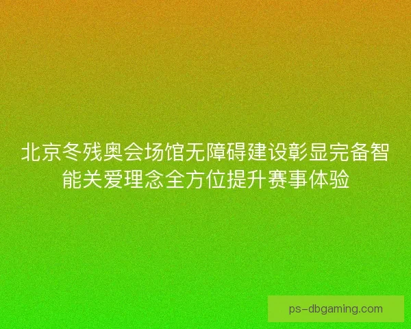 北京冬残奥会场馆无障碍建设彰显完备智能关爱理念全方位提升赛事体验